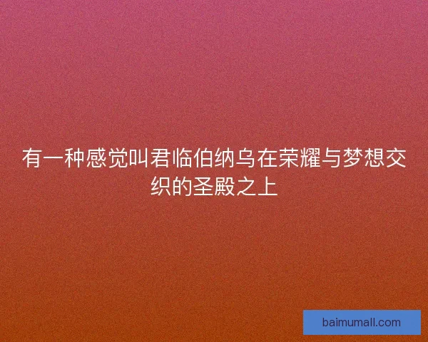 有一种感觉叫君临伯纳乌在荣耀与梦想交织的圣殿之上