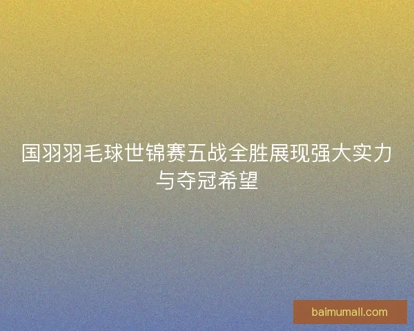 国羽羽毛球世锦赛五战全胜展现强大实力与夺冠希望