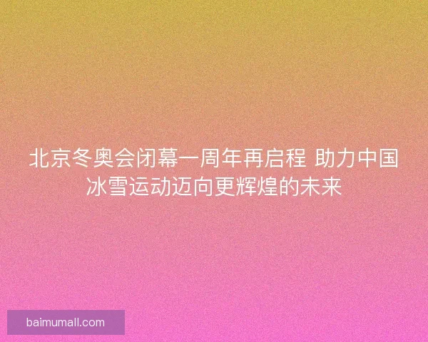 北京冬奥会闭幕一周年再启程 助力中国冰雪运动迈向更辉煌的未来