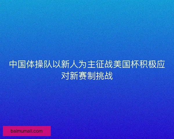 中国体操队以新人为主征战美国杯积极应对新赛制挑战
