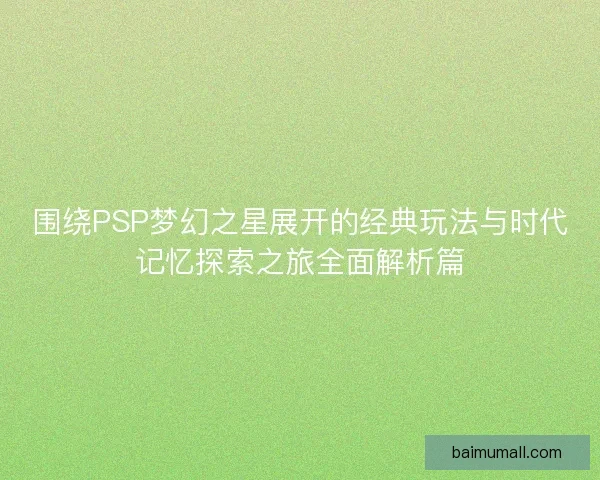 围绕PSP梦幻之星展开的经典玩法与时代记忆探索之旅全面解析篇