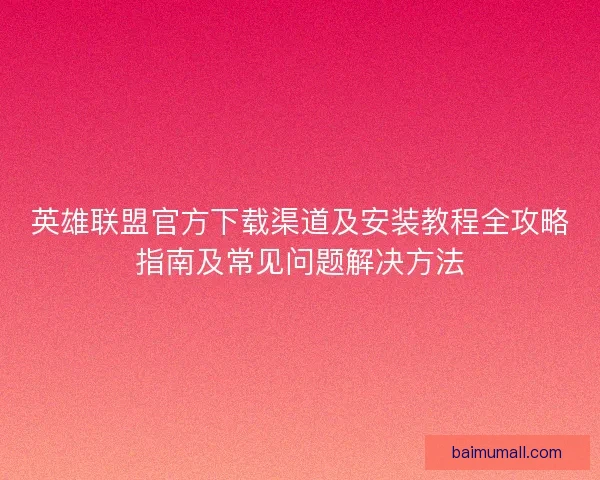 英雄联盟官方下载渠道及安装教程全攻略指南及常见问题解决方法